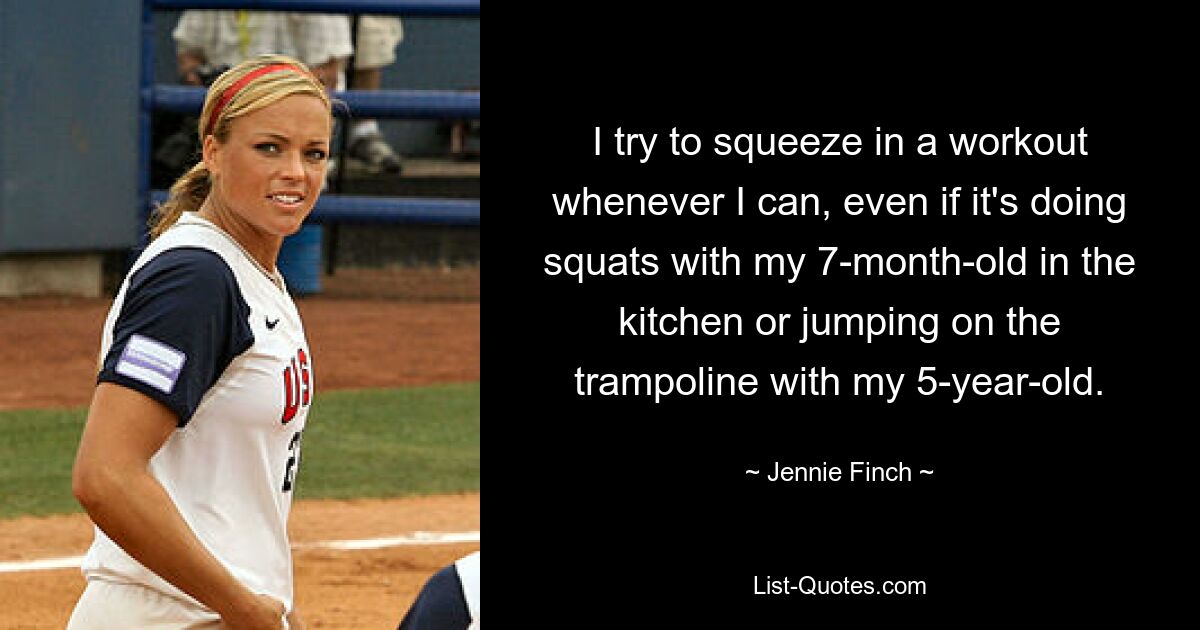 I try to squeeze in a workout whenever I can, even if it's doing squats with my 7-month-old in the kitchen or jumping on the trampoline with my 5-year-old. — © Jennie Finch