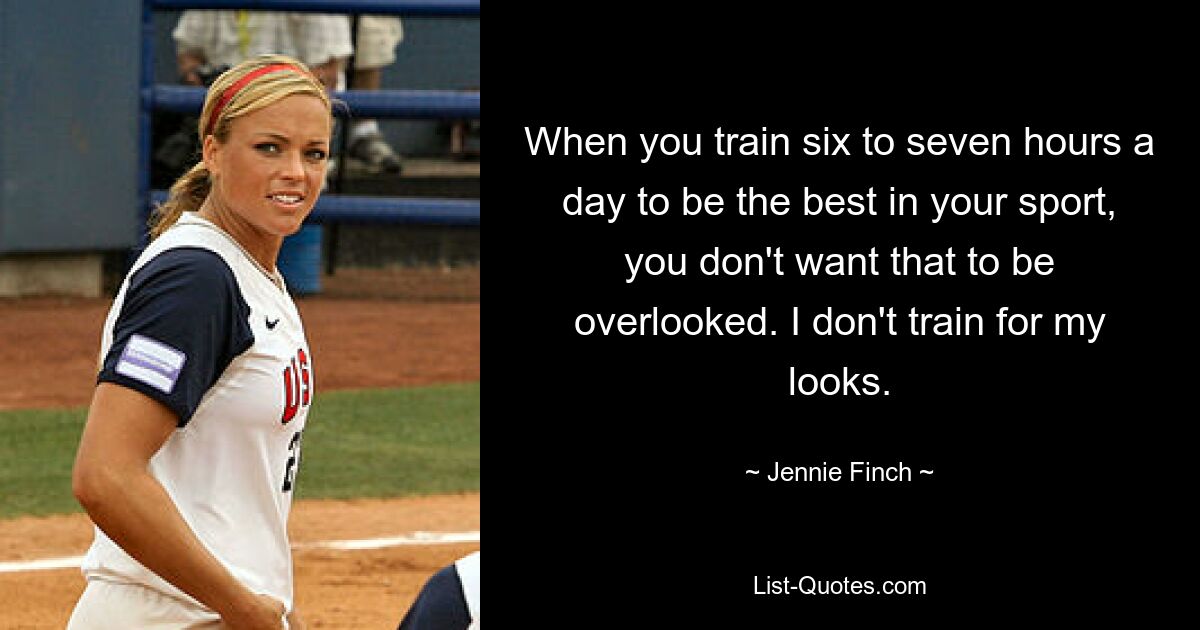 When you train six to seven hours a day to be the best in your sport, you don't want that to be overlooked. I don't train for my looks. — © Jennie Finch