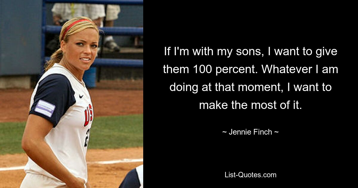 If I'm with my sons, I want to give them 100 percent. Whatever I am doing at that moment, I want to make the most of it. — © Jennie Finch