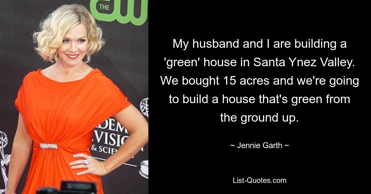 My husband and I are building a 'green' house in Santa Ynez Valley. We bought 15 acres and we're going to build a house that's green from the ground up. — © Jennie Garth