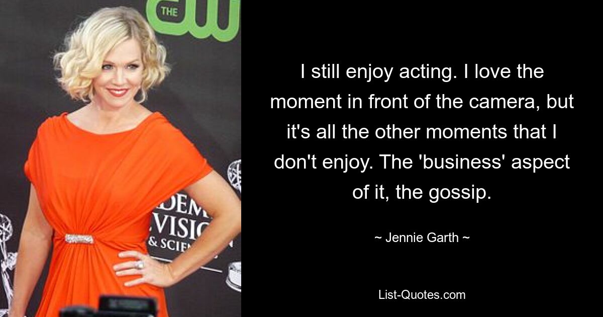 I still enjoy acting. I love the moment in front of the camera, but it's all the other moments that I don't enjoy. The 'business' aspect of it, the gossip. — © Jennie Garth