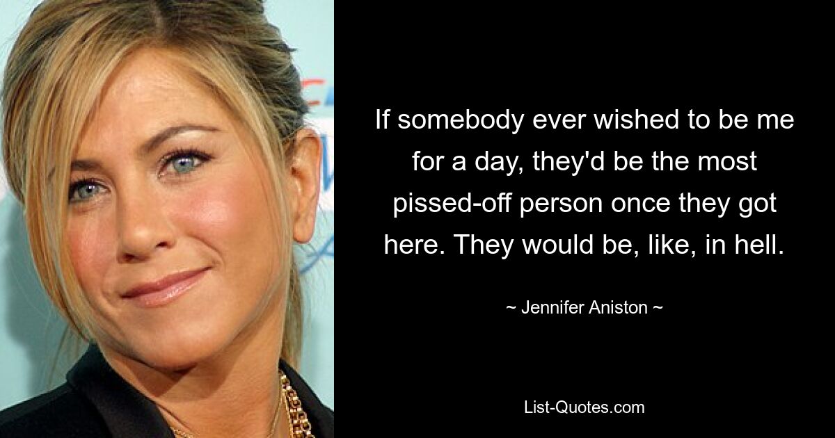 If somebody ever wished to be me for a day, they'd be the most pissed-off person once they got here. They would be, like, in hell. — © Jennifer Aniston