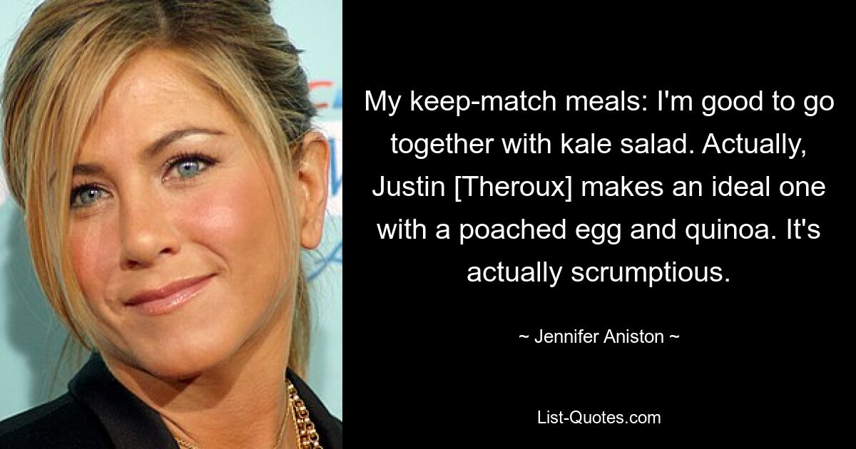 My keep-match meals: I'm good to go together with kale salad. Actually, Justin [Theroux] makes an ideal one with a poached egg and quinoa. It's actually scrumptious. — © Jennifer Aniston