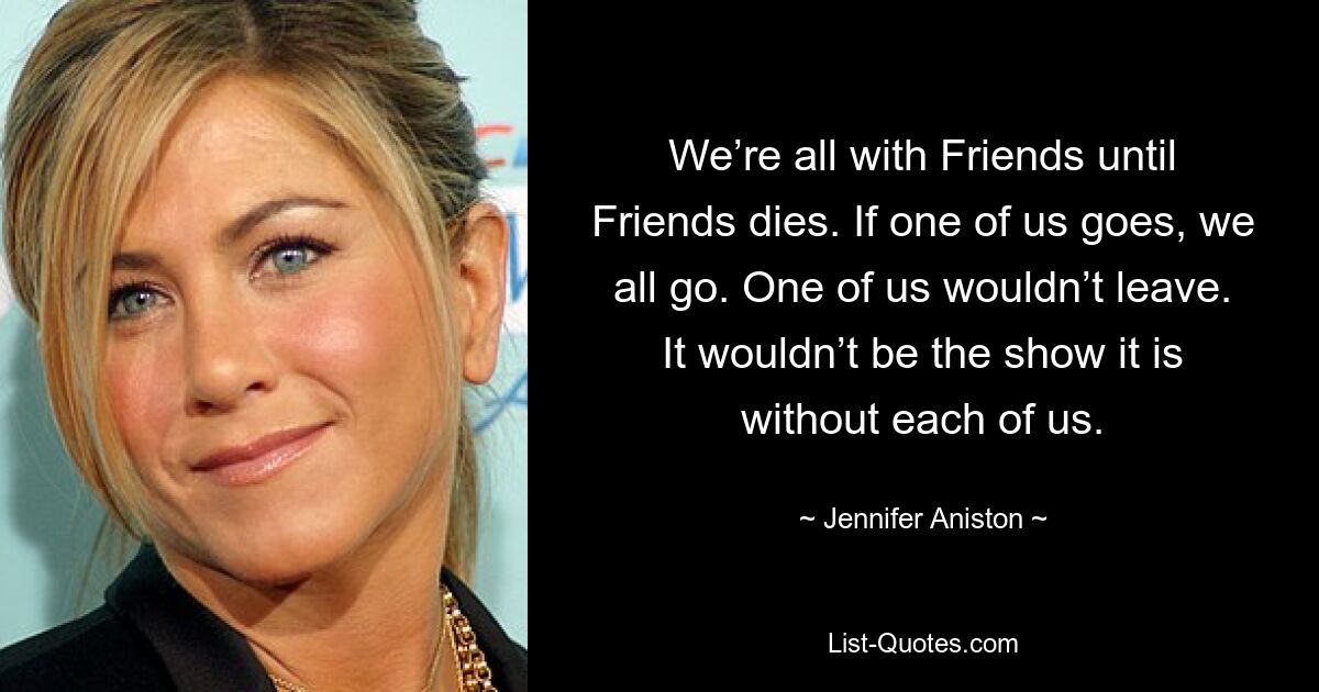 We’re all with Friends until Friends dies. If one of us goes, we all go. One of us wouldn’t leave. It wouldn’t be the show it is without each of us. — © Jennifer Aniston