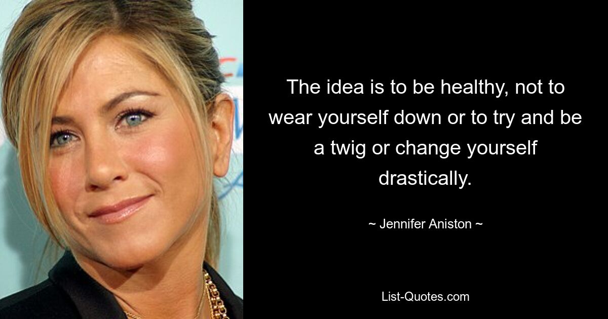 The idea is to be healthy, not to wear yourself down or to try and be a twig or change yourself drastically. — © Jennifer Aniston