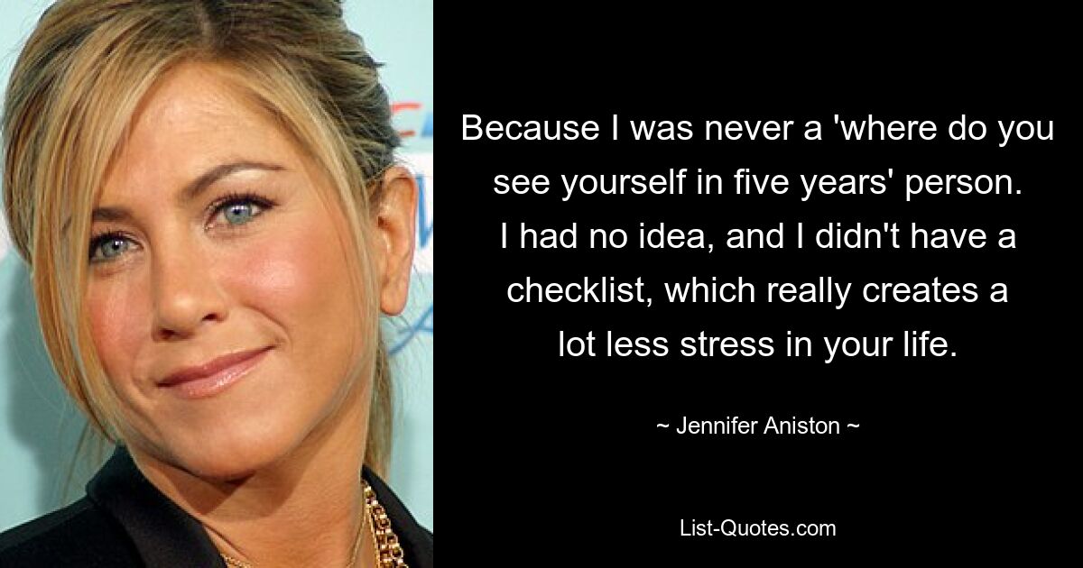 Because I was never a 'where do you see yourself in five years' person. I had no idea, and I didn't have a checklist, which really creates a lot less stress in your life. — © Jennifer Aniston