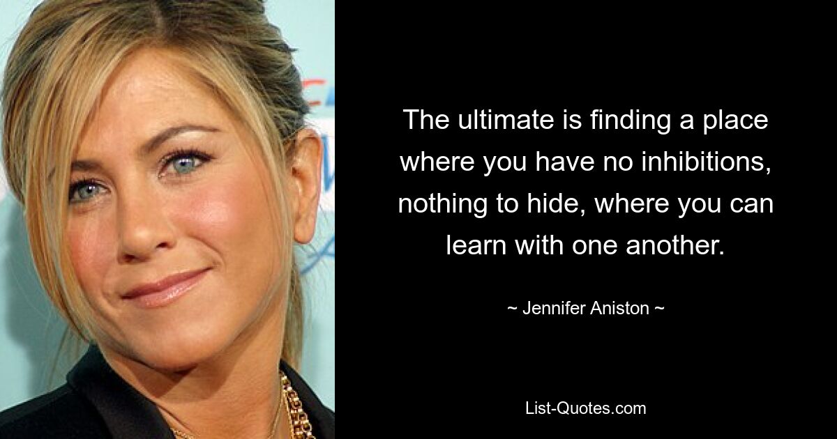 The ultimate is finding a place where you have no inhibitions, nothing to hide, where you can learn with one another. — © Jennifer Aniston