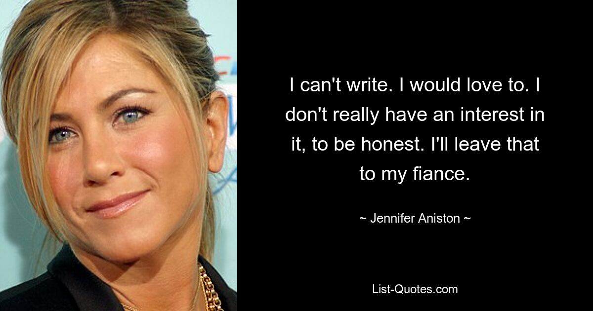 I can't write. I would love to. I don't really have an interest in it, to be honest. I'll leave that to my fiance. — © Jennifer Aniston