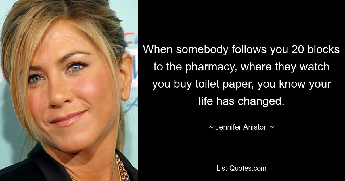 When somebody follows you 20 blocks to the pharmacy, where they watch you buy toilet paper, you know your life has changed. — © Jennifer Aniston