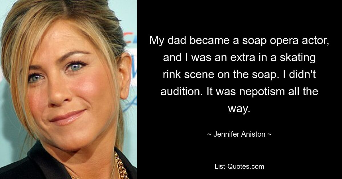 My dad became a soap opera actor, and I was an extra in a skating rink scene on the soap. I didn't audition. It was nepotism all the way. — © Jennifer Aniston