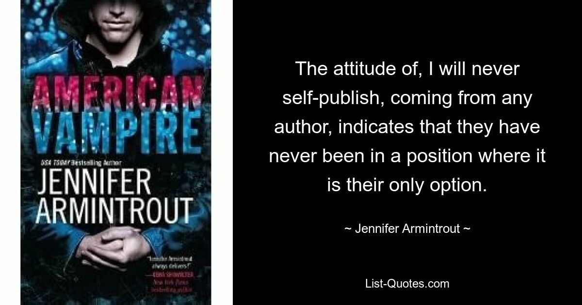 The attitude of, I will never self-publish, coming from any author, indicates that they have never been in a position where it is their only option. — © Jennifer Armintrout