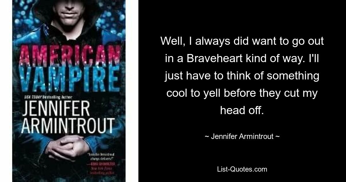 Well, I always did want to go out in a Braveheart kind of way. I'll just have to think of something cool to yell before they cut my head off. — © Jennifer Armintrout