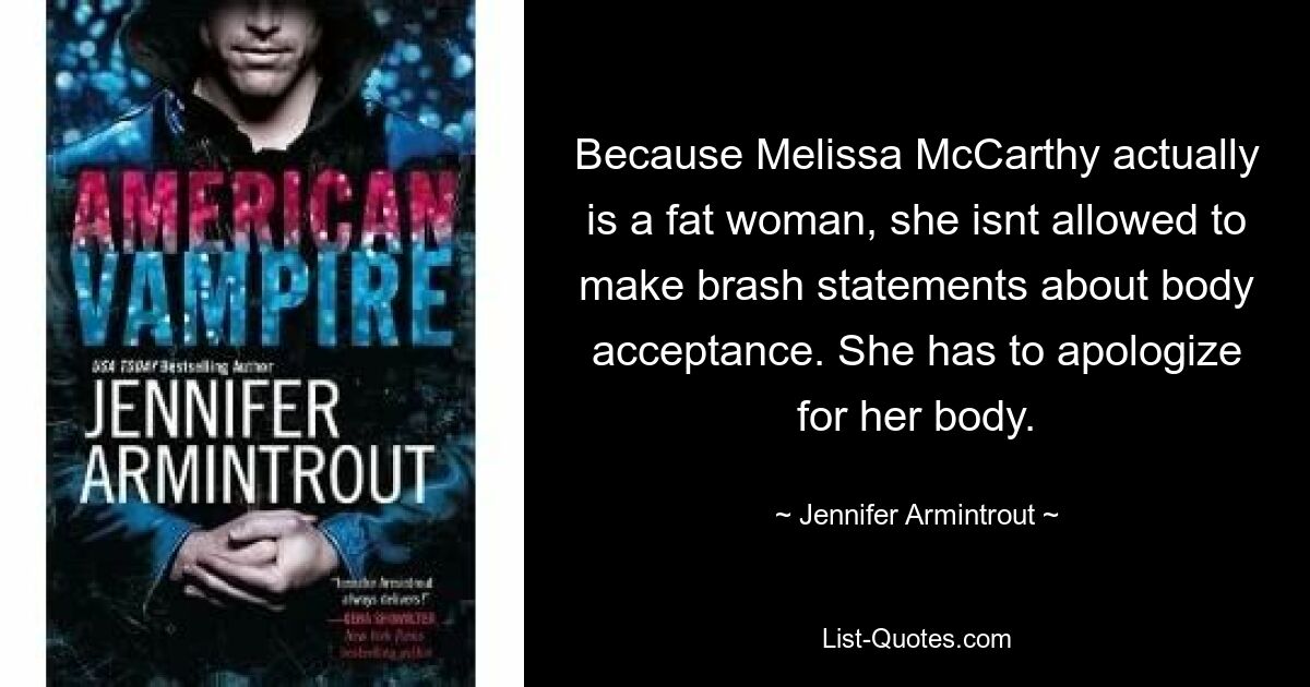 Because Melissa McCarthy actually is a fat woman, she isnt allowed to make brash statements about body acceptance. She has to apologize for her body. — © Jennifer Armintrout