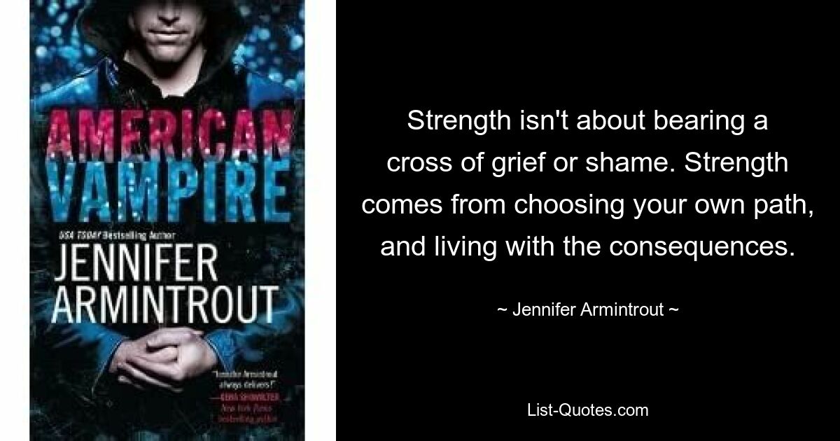 Strength isn't about bearing a cross of grief or shame. Strength comes from choosing your own path, and living with the consequences. — © Jennifer Armintrout