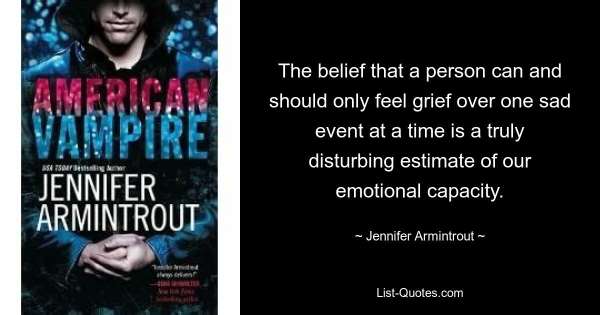 The belief that a person can and should only feel grief over one sad event at a time is a truly disturbing estimate of our emotional capacity. — © Jennifer Armintrout