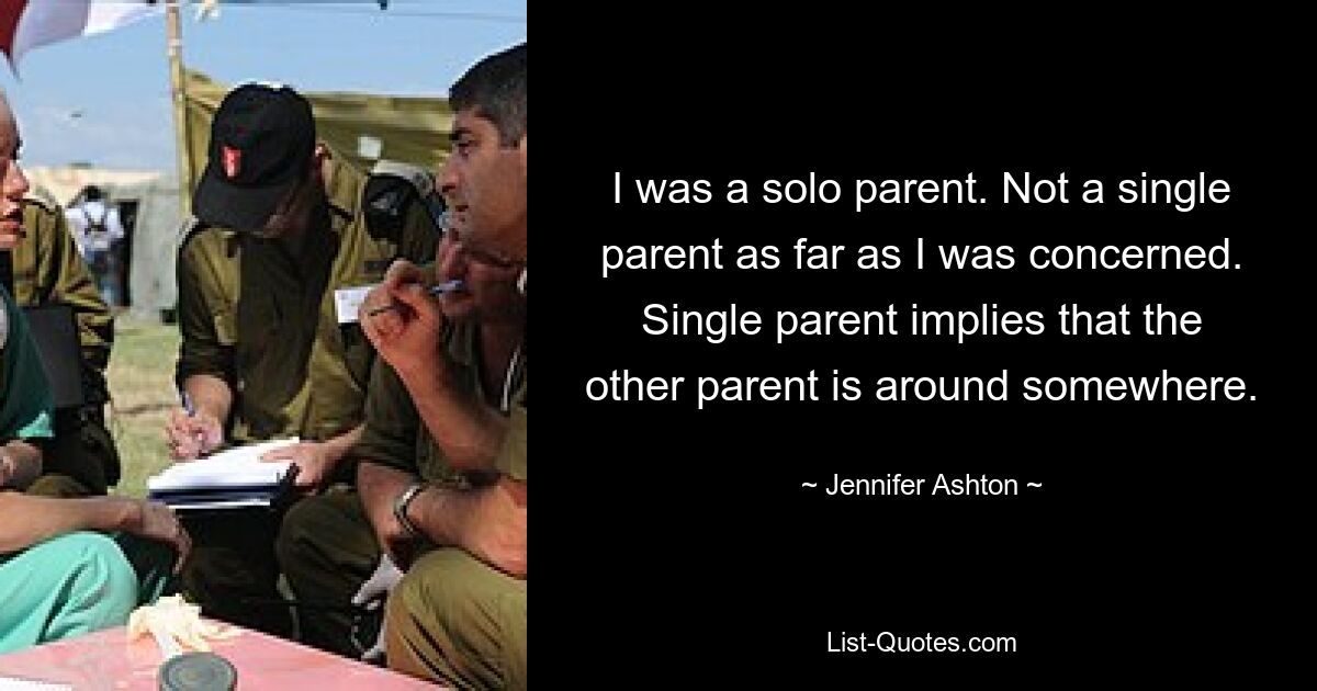 I was a solo parent. Not a single parent as far as I was concerned. Single parent implies that the other parent is around somewhere. — © Jennifer Ashton