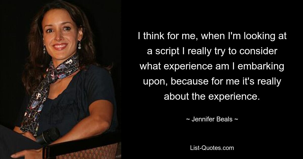 I think for me, when I'm looking at a script I really try to consider what experience am I embarking upon, because for me it's really about the experience. — © Jennifer Beals