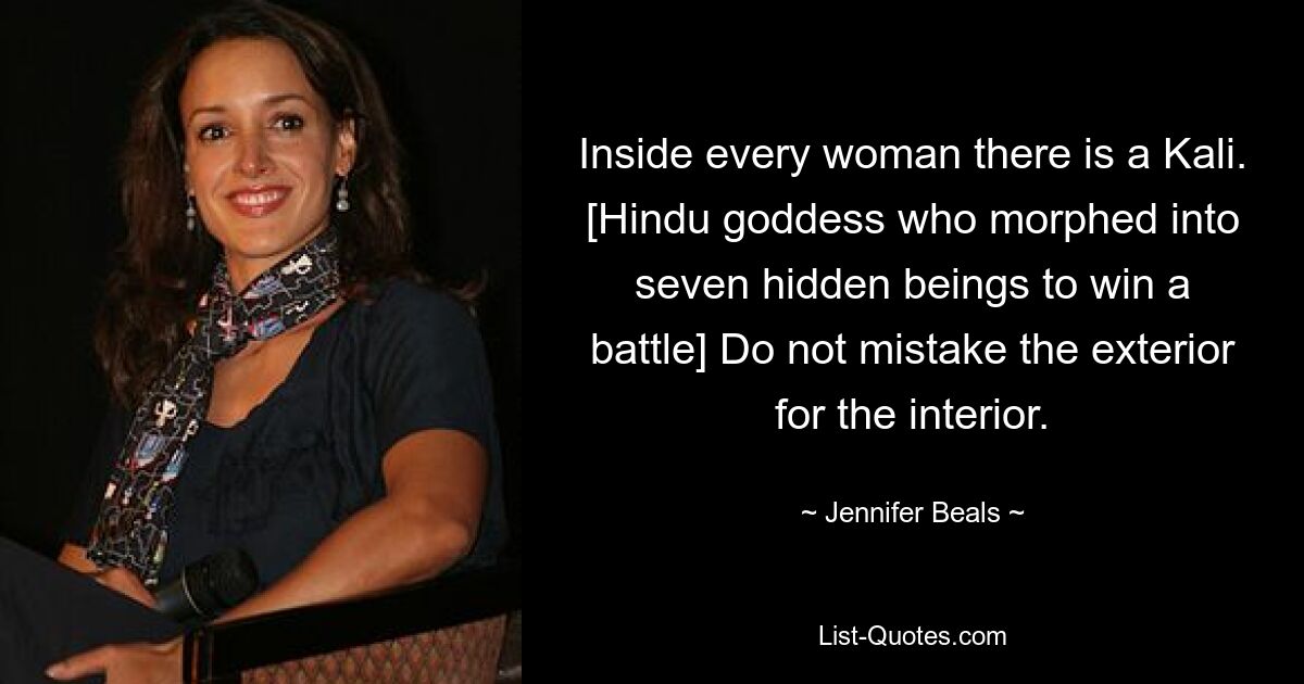 Inside every woman there is a Kali. [Hindu goddess who morphed into seven hidden beings to win a battle] Do not mistake the exterior for the interior. — © Jennifer Beals