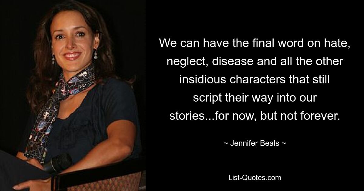 We can have the final word on hate, neglect, disease and all the other insidious characters that still script their way into our stories...for now, but not forever. — © Jennifer Beals