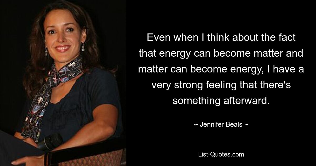 Even when I think about the fact that energy can become matter and matter can become energy, I have a very strong feeling that there's something afterward. — © Jennifer Beals