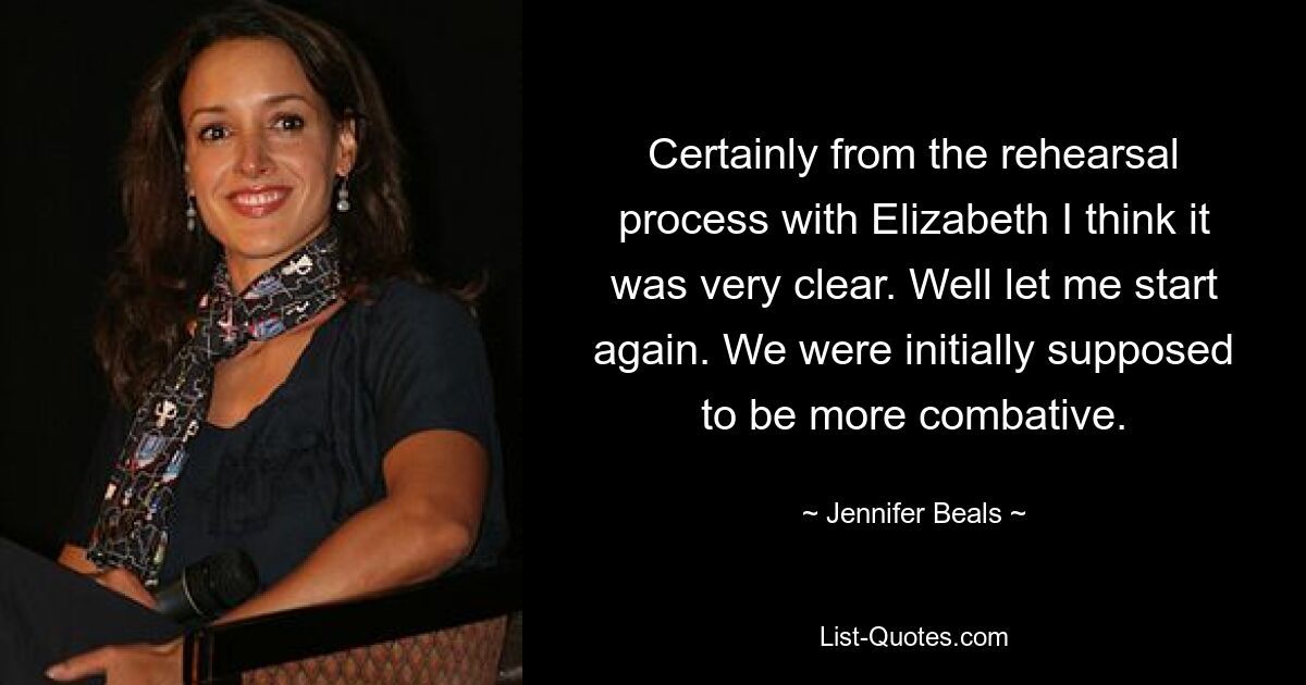 Certainly from the rehearsal process with Elizabeth I think it was very clear. Well let me start again. We were initially supposed to be more combative. — © Jennifer Beals