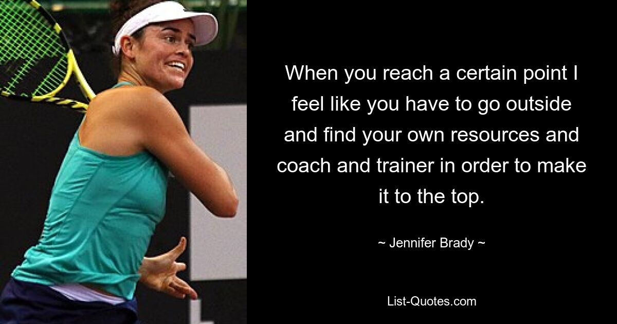 When you reach a certain point I feel like you have to go outside and find your own resources and coach and trainer in order to make it to the top. — © Jennifer Brady