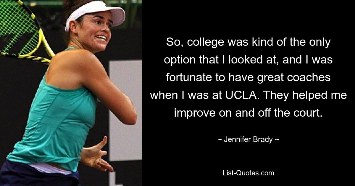 So, college was kind of the only option that I looked at, and I was fortunate to have great coaches when I was at UCLA. They helped me improve on and off the court. — © Jennifer Brady