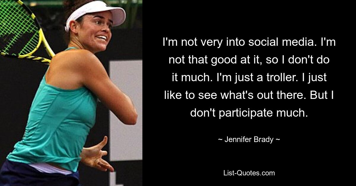 I'm not very into social media. I'm not that good at it, so I don't do it much. I'm just a troller. I just like to see what's out there. But I don't participate much. — © Jennifer Brady