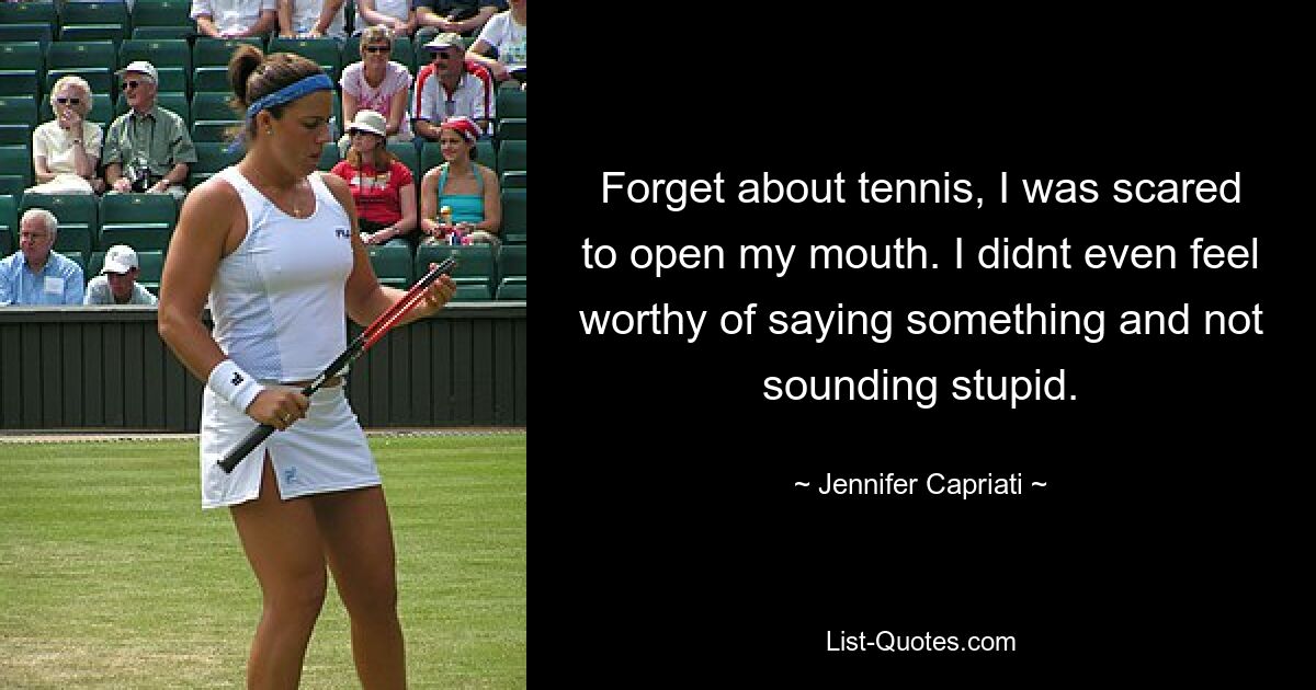 Forget about tennis, I was scared to open my mouth. I didnt even feel worthy of saying something and not sounding stupid. — © Jennifer Capriati