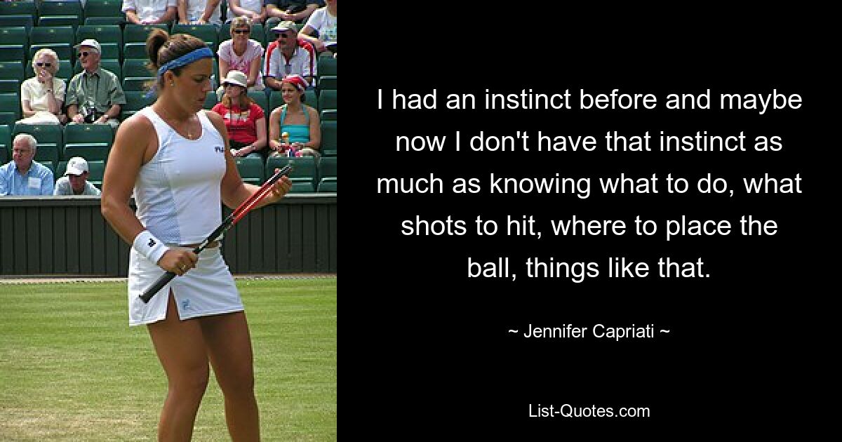 I had an instinct before and maybe now I don't have that instinct as much as knowing what to do, what shots to hit, where to place the ball, things like that. — © Jennifer Capriati