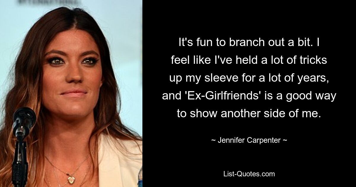 It's fun to branch out a bit. I feel like I've held a lot of tricks up my sleeve for a lot of years, and 'Ex-Girlfriends' is a good way to show another side of me. — © Jennifer Carpenter