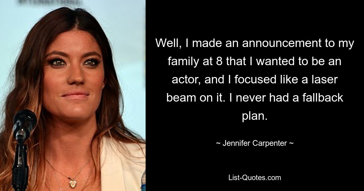 Well, I made an announcement to my family at 8 that I wanted to be an actor, and I focused like a laser beam on it. I never had a fallback plan. — © Jennifer Carpenter