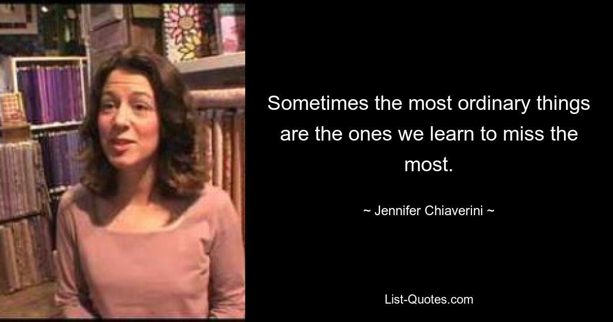 Sometimes the most ordinary things are the ones we learn to miss the most. — © Jennifer Chiaverini