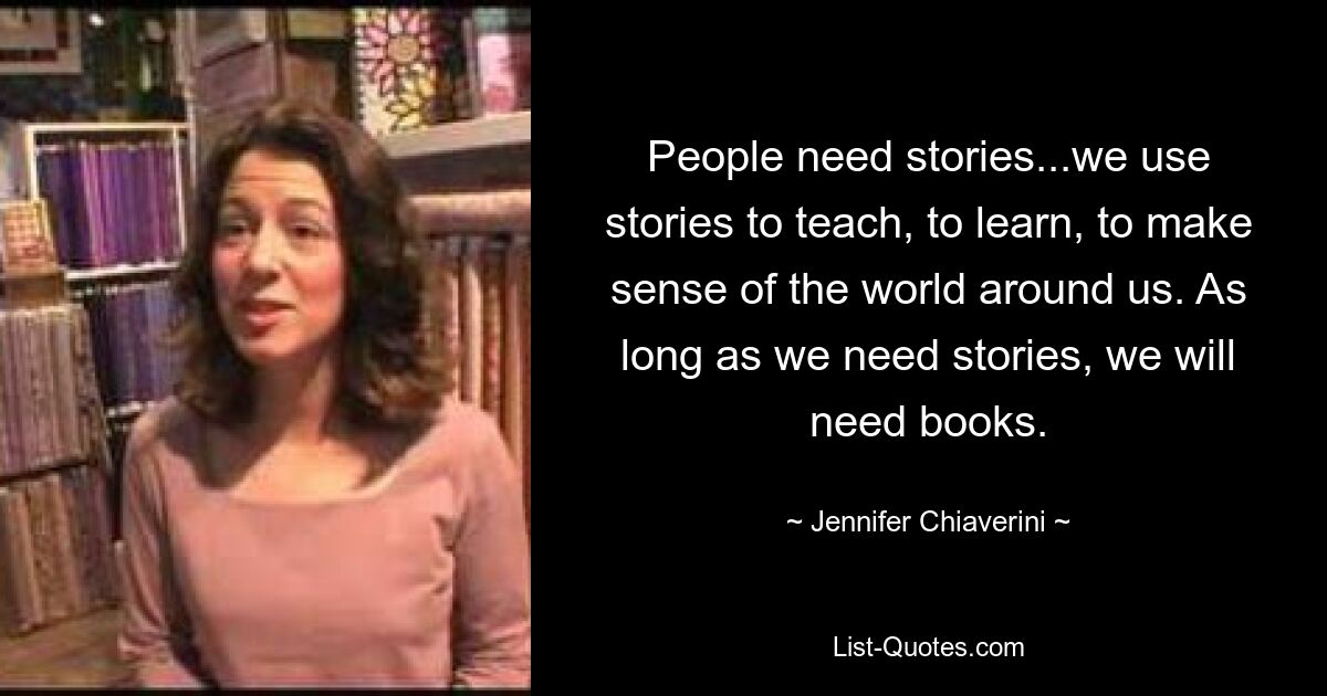 People need stories...we use stories to teach, to learn, to make sense of the world around us. As long as we need stories, we will need books. — © Jennifer Chiaverini