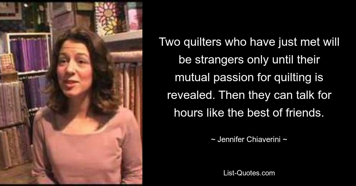 Two quilters who have just met will be strangers only until their mutual passion for quilting is revealed. Then they can talk for hours like the best of friends. — © Jennifer Chiaverini