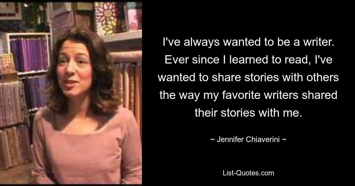 I've always wanted to be a writer. Ever since I learned to read, I've wanted to share stories with others the way my favorite writers shared their stories with me. — © Jennifer Chiaverini