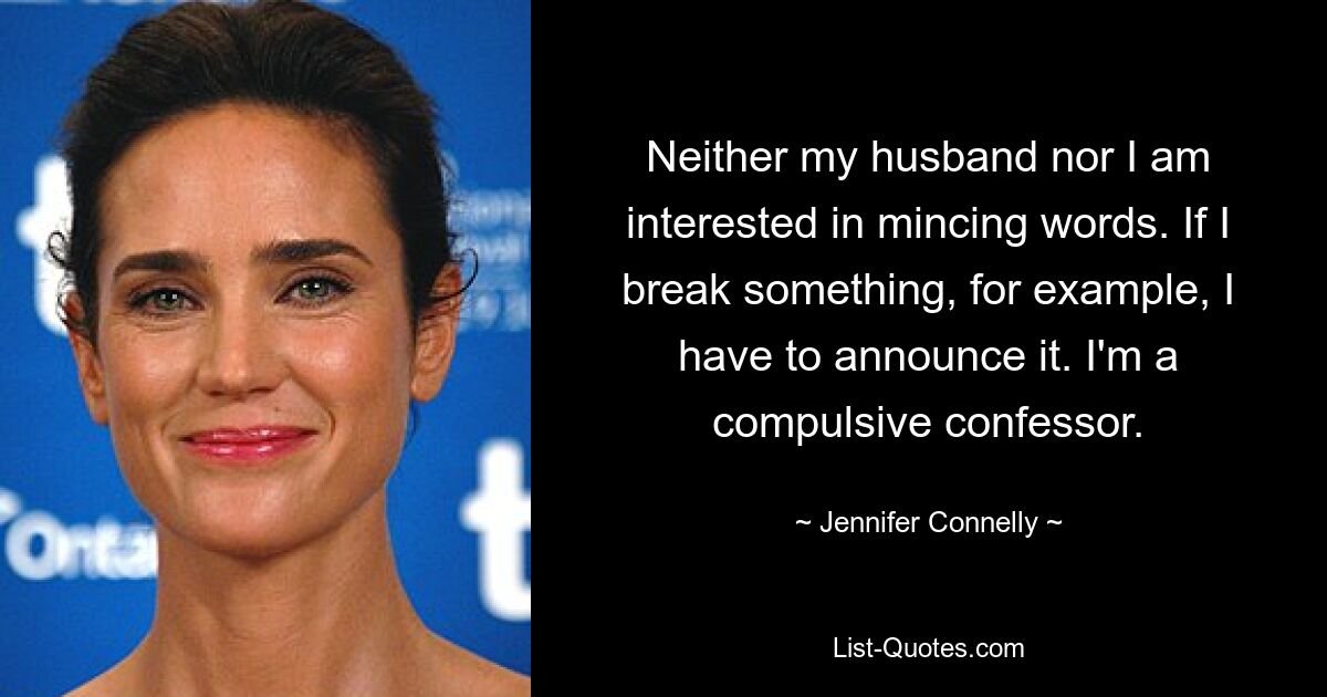 Neither my husband nor I am interested in mincing words. If I break something, for example, I have to announce it. I'm a compulsive confessor. — © Jennifer Connelly