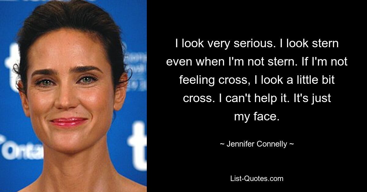 I look very serious. I look stern even when I'm not stern. If I'm not feeling cross, I look a little bit cross. I can't help it. It's just my face. — © Jennifer Connelly