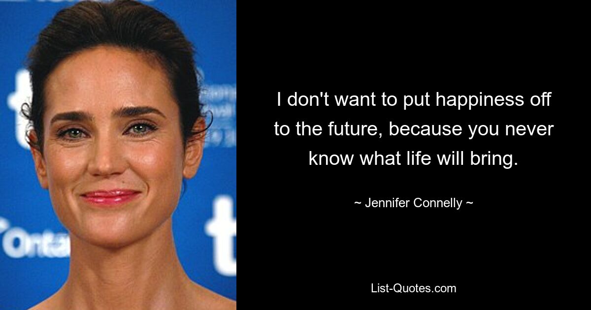 I don't want to put happiness off to the future, because you never know what life will bring. — © Jennifer Connelly