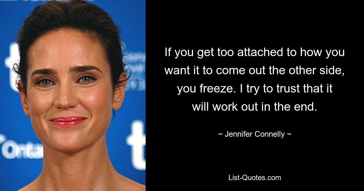 If you get too attached to how you want it to come out the other side, you freeze. I try to trust that it will work out in the end. — © Jennifer Connelly