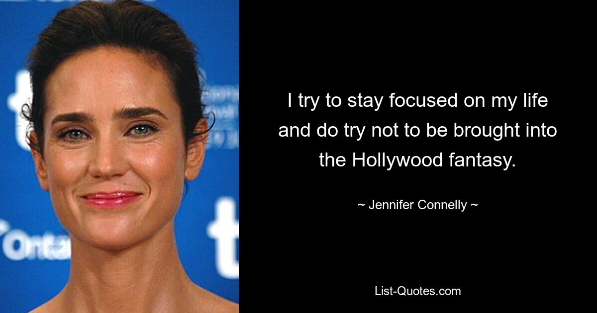 I try to stay focused on my life and do try not to be brought into the Hollywood fantasy. — © Jennifer Connelly