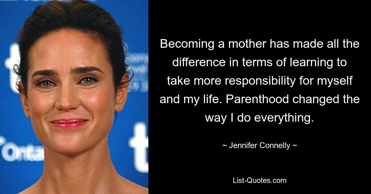 Becoming a mother has made all the difference in terms of learning to take more responsibility for myself and my life. Parenthood changed the way I do everything. — © Jennifer Connelly