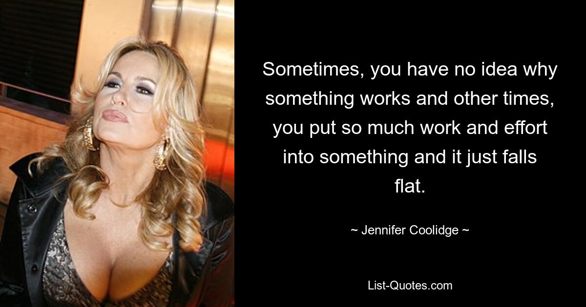 Sometimes, you have no idea why something works and other times, you put so much work and effort into something and it just falls flat. — © Jennifer Coolidge