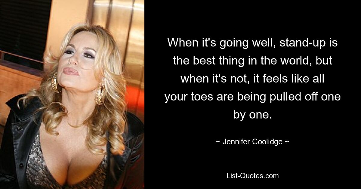 When it's going well, stand-up is the best thing in the world, but when it's not, it feels like all your toes are being pulled off one by one. — © Jennifer Coolidge