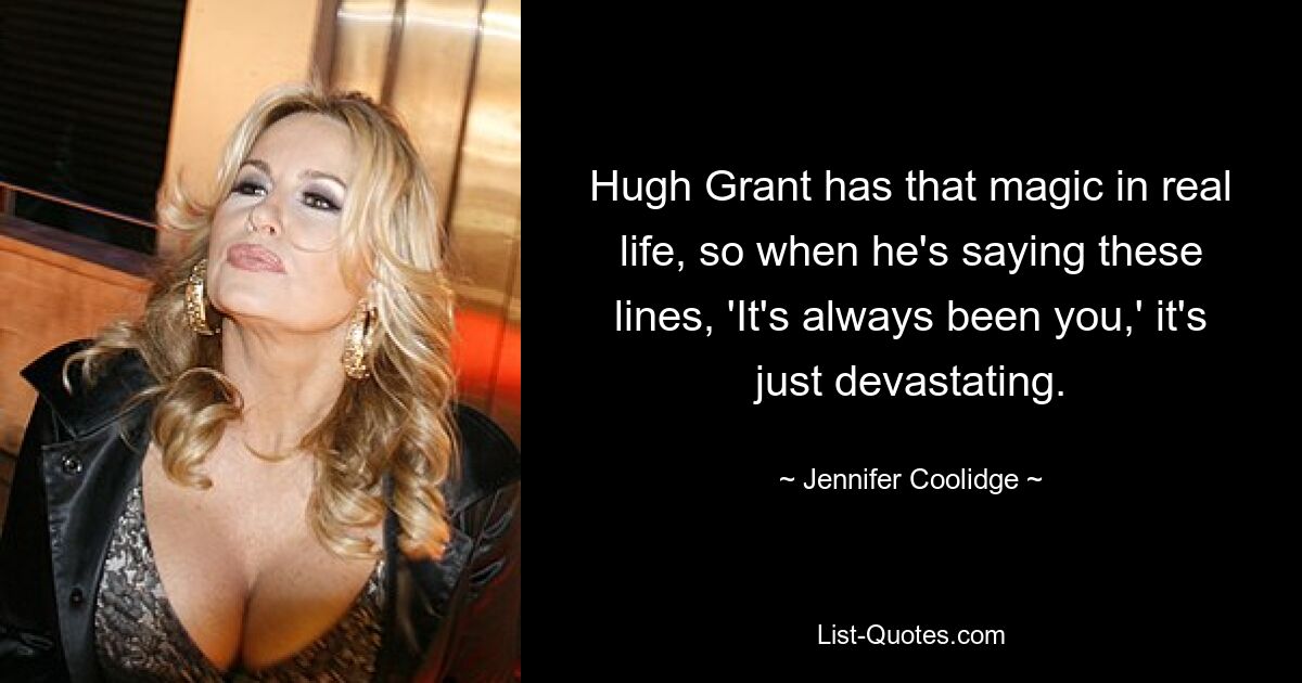 Hugh Grant has that magic in real life, so when he's saying these lines, 'It's always been you,' it's just devastating. — © Jennifer Coolidge