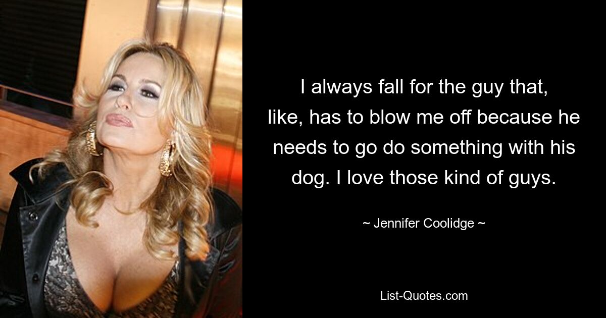 I always fall for the guy that, like, has to blow me off because he needs to go do something with his dog. I love those kind of guys. — © Jennifer Coolidge