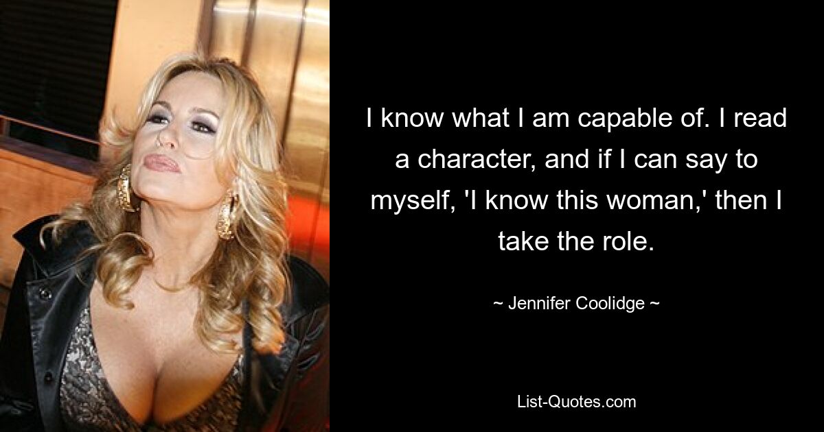 I know what I am capable of. I read a character, and if I can say to myself, 'I know this woman,' then I take the role. — © Jennifer Coolidge