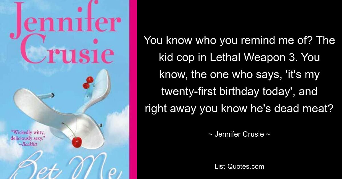 You know who you remind me of? The kid cop in Lethal Weapon 3. You know, the one who says, 'it's my twenty-first birthday today', and right away you know he's dead meat? — © Jennifer Crusie