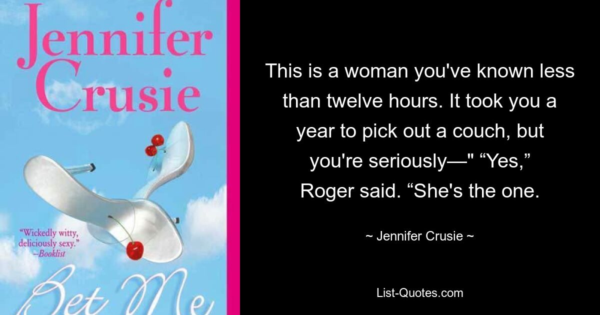 This is a woman you've known less than twelve hours. It took you a year to pick out a couch, but you're seriously—" “Yes,” Roger said. “She's the one. — © Jennifer Crusie