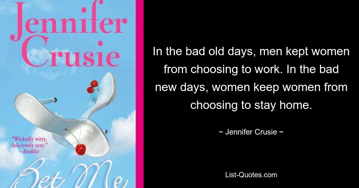 In the bad old days, men kept women from choosing to work. In the bad new days, women keep women from choosing to stay home. — © Jennifer Crusie